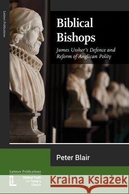 Biblical Bishops: James Ussher's Defence and Reform of Anglican Polity Peter Blair 9781906327736 Latimer Trust