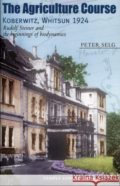 The Agriculture Course, Koberwitz, Whitsun 1924: Rudolf Steiner and the Beginnings of Biodynamics Peter Selg 9781906999087 Temple Lodge Publishing