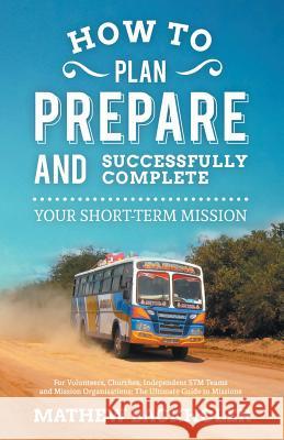 How to Plan, Prepare and Successfully Complete Your Short-Term Mission, for Volunteers, Churches, Independent STM Teams and Mission Organisations: The Backholer, Mathew 9781907066054 Byfaith Media
