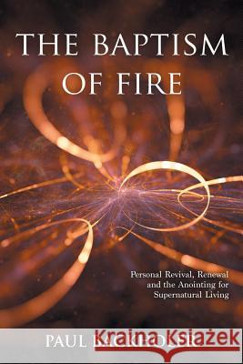 The Baptism of Fire, Personal Revival: Renewal and the Anointing for Supernatural Living Paul Backholer 9781907066566 Byfaith Media