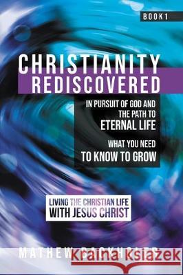 Christianity Rediscovered, in Pursuit of God and the Path to Eternal Life: What you Need to Know to Grow, Living the Christian Life with Jesus Christ, Book 1 Mathew Backholer 9781907066627 ByFaith Media