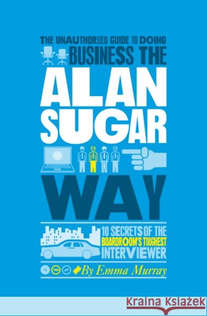 The Unauthorized Guide to Doing Business the Alan Sugar Way: 10 Secrets of the Boardroom's Toughest Interviewer Murray, Emma 9781907312441