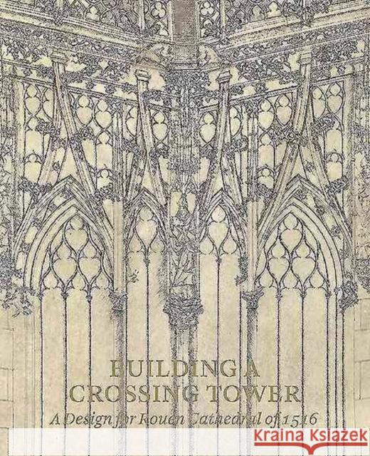 Building a Crossing Tower: A Design for Rouen Cathedral of 1516 Costanza Beltrami 9781907372933 Paul Holberton Publishing