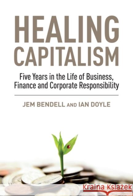 Healing Capitalism : Five Years in the Life of Business, Finance and Corporate Responsibility Jem Bendell Ian Doyle  9781907643927 Greenleaf Publishing