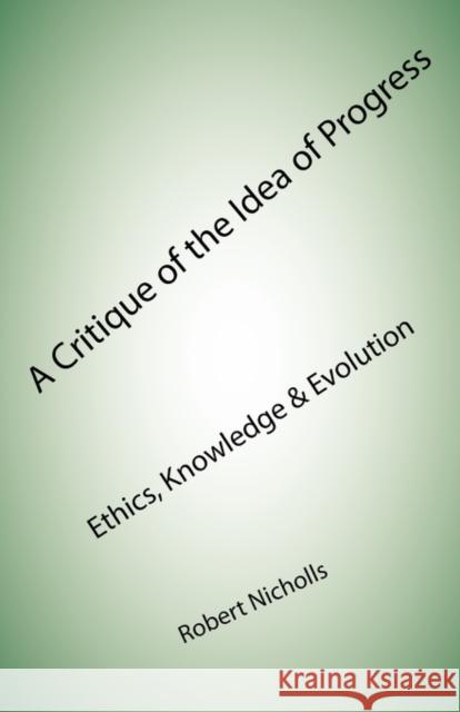A Critique of the Idea of Progress: Ethics, Knowledge & Evolution Robert Nicholls 9781907962233