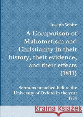 A Comparison of Mahometism and Christianity in their history, their evidence, and their effects White, Joseph 9781908445087
