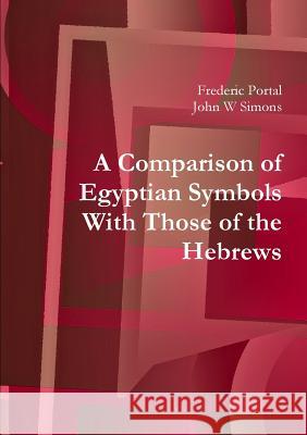 A Comparison of Egyptian Symbols With Those of the Hebrews Frederic Portal John W. Simons 9781908445131