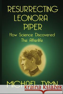 Resurrecting Leonora Piper: How Science Discovered the Afterlife Michael Tymn 9781908733726 White Crow Books