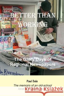 Better Than Working: The Glory Days of Regional Newspapers Paul Dale 9781908837196