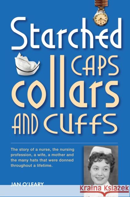 Starched Caps, Collars and Cuffs: The Story of a Nurse, the Nursing Profession, a Wife, a Mother and the Many Hats That Were Donned Throughout a Lifetime. Jan O'Leary 9781909020221