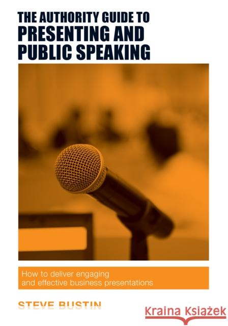 The Authority Guide to Presenting and Public Speaking: How to Deliver Engaging and Effective Business Presentations Steve Bustin 9781909116757 Right Book Press