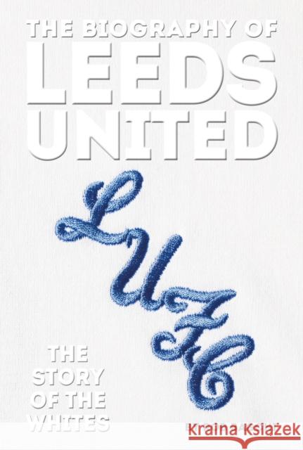 The Biography of Leeds: The Story of the Whites Rob Bagchi 9781909534841