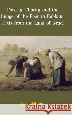 Poverty, Charity and the Image of the Poor in Rabbinic Texts from the Land of Israel Yael Wilfand 9781909697003
