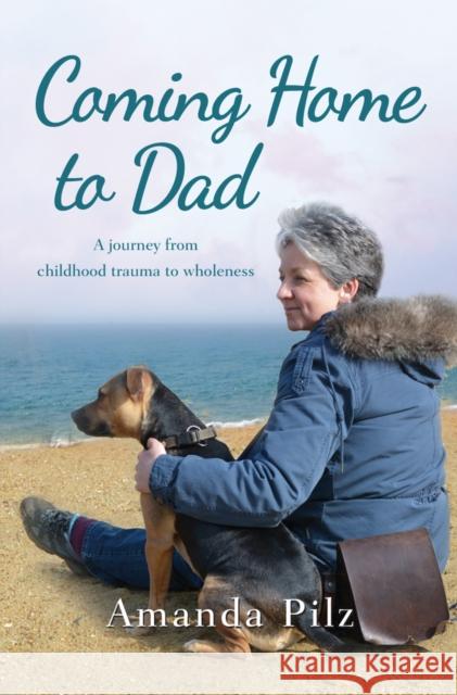 Coming Home to Dad: A Journey from Childhood Trauma to Wholeness Amanda Pilz 9781909728554
