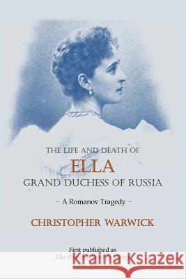 The Life and Death of Ella Grand Duchess of Russia: A Romanov Tragedy Christopher Warwick 9781909771093