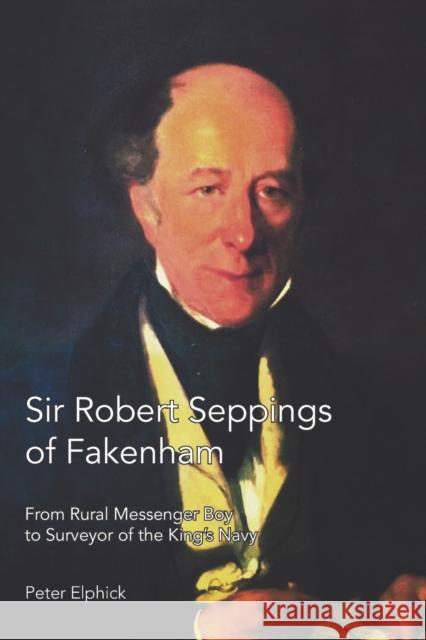 Sir Robert Seppings of Fakenham: From Rural Messenger Boy to Surveyor of the King's Navy Peter Elphick 9781909796935