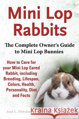 Mini Lop Rabbits, The Complete Owner's Guide to Mini Lop Bunnies, How to Care for your Mini Lop Eared Rabbit, including Breeding, Lifespan, Colors, Health, Personality, Diet and Facts Ann L Fletcher   9781909820104 EKL Publishing