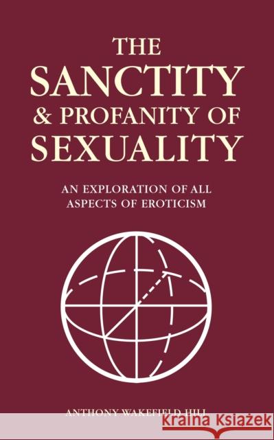 The Sanctity and Profanity of Sexuality: An Exploration of All Aspects of Eroticism Anthony Wakefield Hill 9781909874411