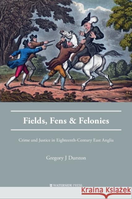 Fields, Fens and Felonies: Crime and Justice in Eighteenth-Century East Anglia Gregory J. Durston 9781909976115 Waterside Press