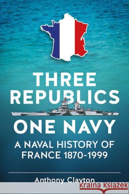 Three Republics One Navy: A Naval History of France 1870-1999 Anthony Clayton 9781909982994