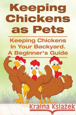 Keeping Chickens as Pets. Keeping Chickens in Your Backyard. A Beginner's Guide Eshott, Ernest 9781910410394 Imb Publishing