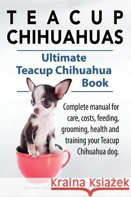 Teacup Chihuahuas. Teacup Chihuahua complete manual for care, costs, feeding, grooming, health and training. Ultimate Teacup Chihuahua Book. George Hoppendale Asia Moore 9781910410820 Imb Publishing