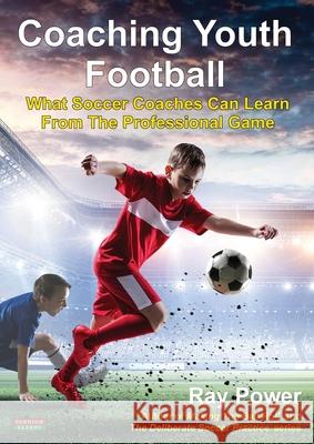 Coaching Youth Football: What Soccer Coaches Can Learn From The Professional Game Ray Power 9781910515846