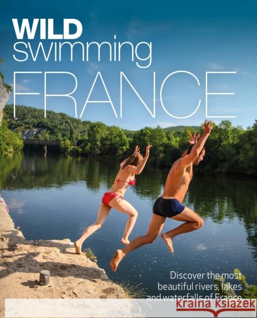 Wild Swimming France: 1000 most beautiful rivers, lakes, waterfalls, hot springs & natural pools of France Daniel Start 9781910636244 Wild Things Publishing Ltd
