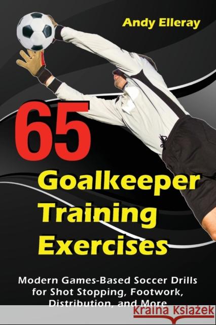 65 Goalkeeper Training Exercises: Modern Games-Based Soccer Drills for Shot Stopping, Footwork, Distribution, and More Andy Elleray 9781910773444 Oakamoor Publishing