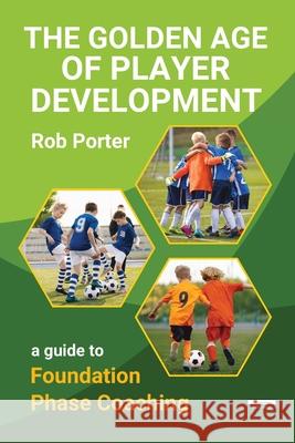 The Golden Age of Player Development: A Guide to Foundation Phase Coaching Rob Porter 9781910773949 Oakamoor Publishing