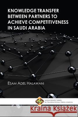 Knowledge Transfer between Partners to Achieve Competitiveness in Saudi Arabia Esam Adel Halawani 9781910781418 Transnational Press London