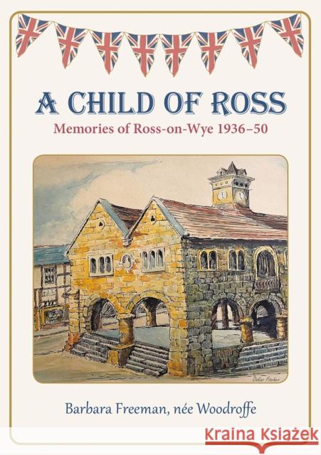 A Child of Ross: Memories of Ross-on-Wye 1936-50 Barbara Freeman, nee Woodroffe 9781910839836