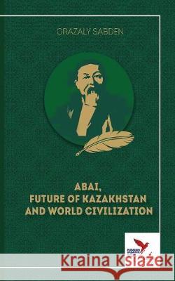 Abai, Future of Kazakhstan and World Civilization Orazaly Sabden Gareth Stamp 9781910886786