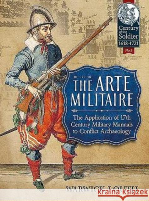 The Arte Militaire: The Application of 17th Century Military Manuals to Conflict Archaeology Warwick Louth 9781911096221 Helion & Company