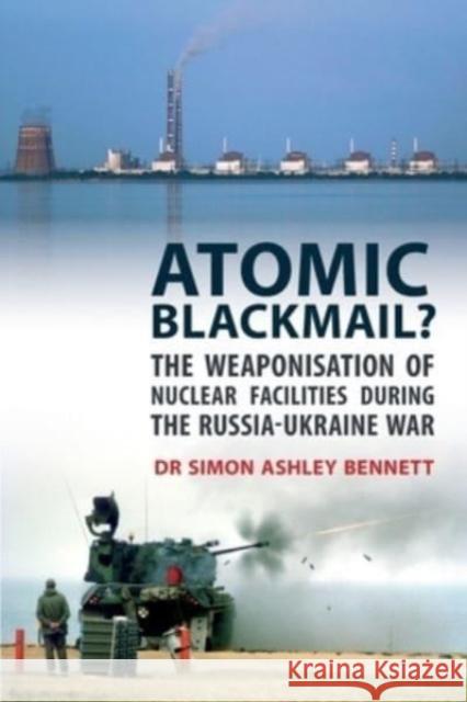 Atomic Blackmail: The Weaponisation of Nuclear Facilities During the Russia-Ukraine War Simon Ashley Bennett   9781911451181 Libri Publishing