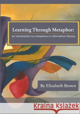 Learning Through Metaphor: an introduction to metaphors in information literacy Brown, Elizabeth H. 9781911500094