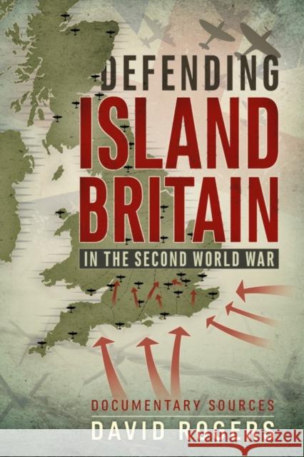 Defending Island Britain in the Second World War: Documentary Sources David Rogers 9781911512592