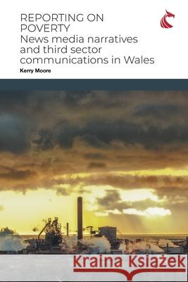 Reporting on Poverty: News Media Narratives and Third Sector Communications in Wales Kerry Moore 9781911653141 Cardiff University Press