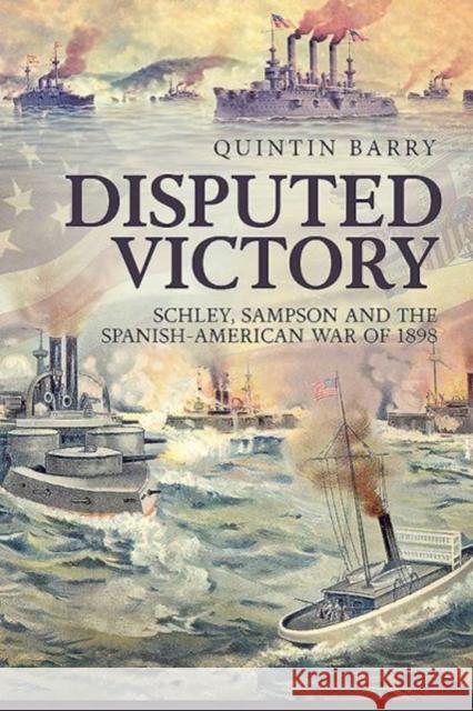 Disputed Victory: Schley, Sampson and the Spanish-American War of 1898 Quintin Barry 9781912174911