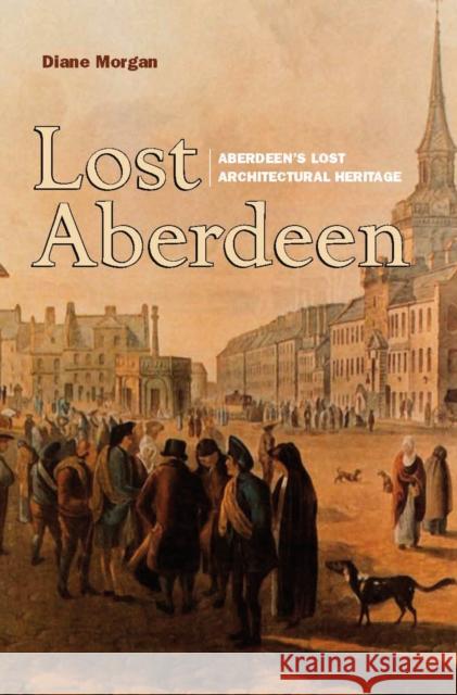 Lost Aberdeen: Aberdeen's Lost Architectural Heritage Diane Morgan 9781912476664 Birlinn General