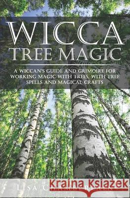 Wicca Tree Magic: A Wiccan's Guide and Grimoire for Working Magic with Trees, with Tree Spells and Magical Crafts Lisa Chamberlain 9781912715039