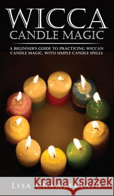 Wicca Candle Magic: A Beginner's Guide to Practicing Wiccan Candle Magic, with Simple Candle Spells Lisa Chamberlain 9781912715596 Chamberlain Publications