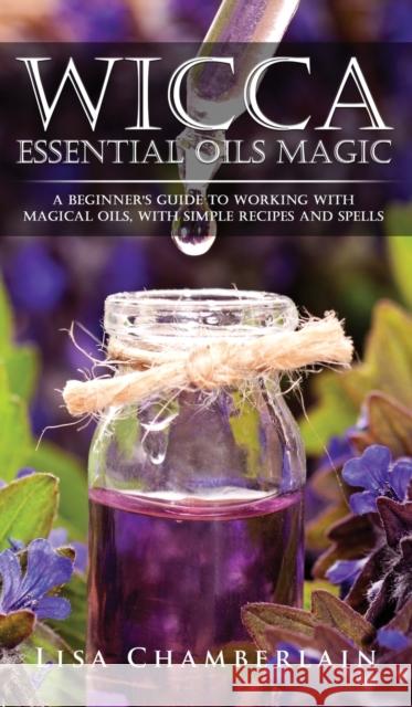 Wicca Essential Oils Magic: A Beginner's Guide to Working with Magical Oils, with Simple Recipes and Spells Lisa Chamberlain 9781912715626 Chamberlain Publications