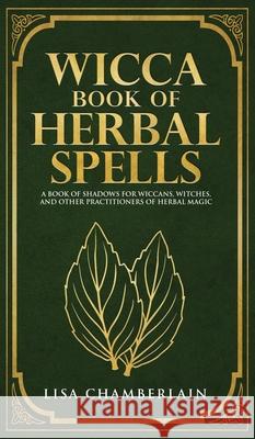 Wicca Book of Herbal Spells: A Beginner's Book of Shadows for Wiccans, Witches, and Other Practitioners of Herbal Magic Lisa Chamberlain 9781912715701