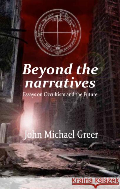Beyond the Narratives: Essays on Occultism and the Future John Michael Greer 9781912807598