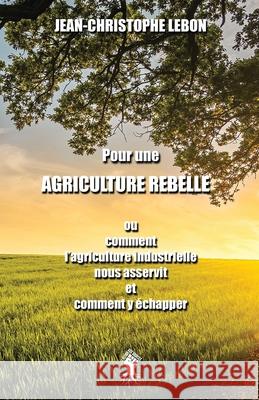 Pour une Agriculture rebelle: ou comment l'agriculture industrielle nous asservit et comment y échapper Jean-Christophe Lebon 9781913057626