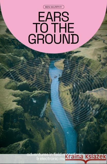 Ears To The Ground: Adventures in Field Recording and Electronic Music Ben Murphy 9781913231521 Velocity Press