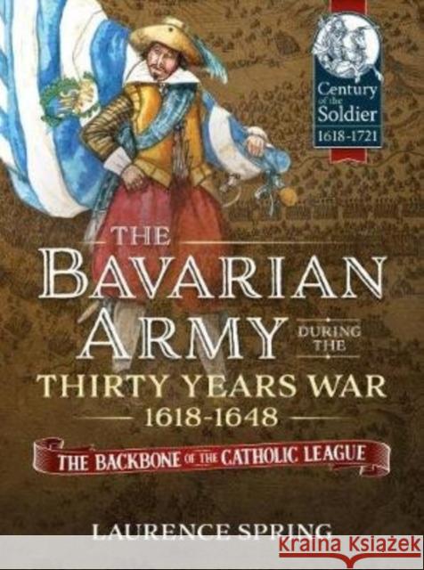 The Bavarian Army During the Thirty Years War, 1618-1648: The Backbone of the Catholic League Laurence Spring 9781913336028 Helion & Company