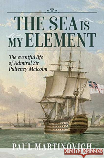 The Sea Is My Element: The Eventful Life of Admiral Sir Pulteney Malcolm, 1766-1838 Paul Martinovich 9781913336578 Helion & Company