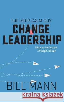 The Keep Calm Guy Change Leadership: How to lead people through change Bill Mann 9781913340391